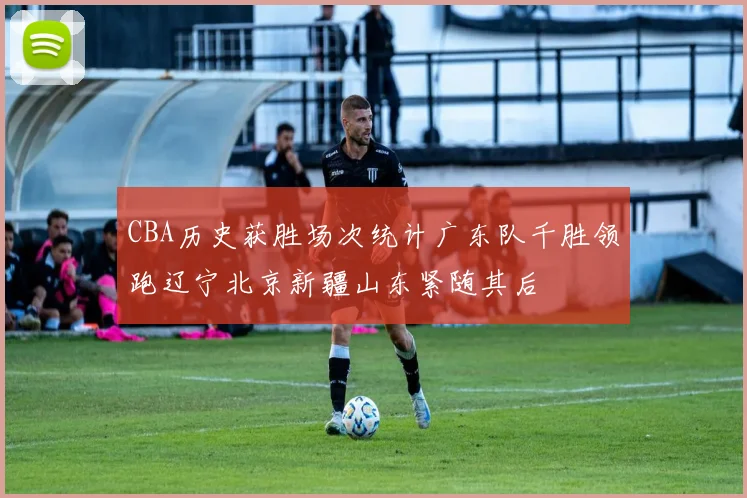 CBA历史获胜场次统计广东队千胜领跑辽宁北京新疆山东紧随其后