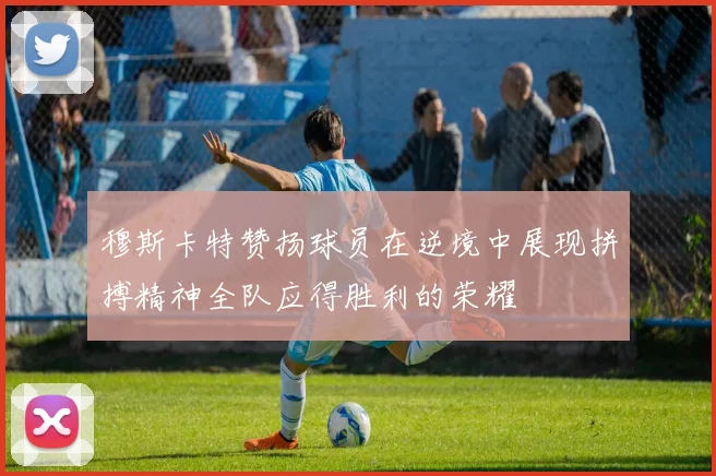 穆斯卡特赞扬球员在逆境中展现拼搏精神全队应得胜利的荣耀