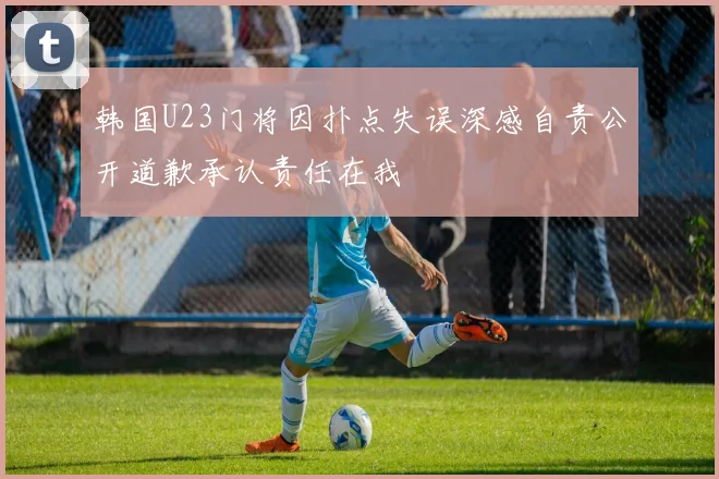 韩国U23门将因扑点失误深感自责公开道歉承认责任在我