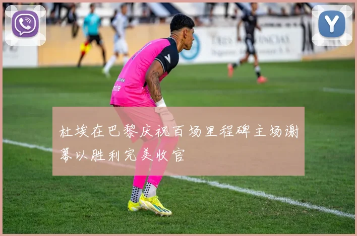 杜埃在巴黎庆祝百场里程碑主场谢幕以胜利完美收官