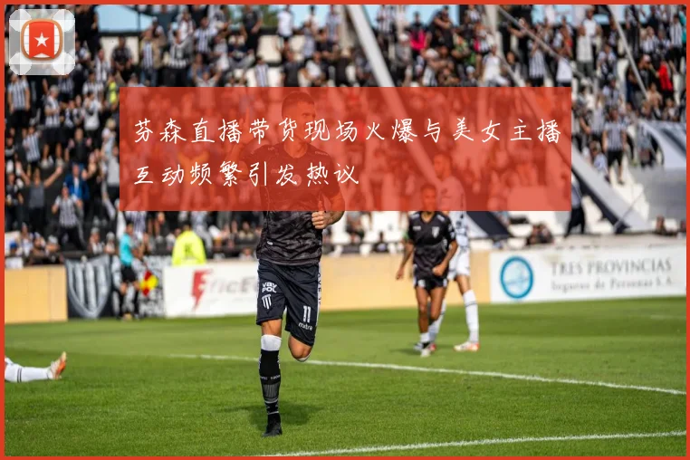 芬森直播带货现场火爆与美女主播互动频繁引发热议