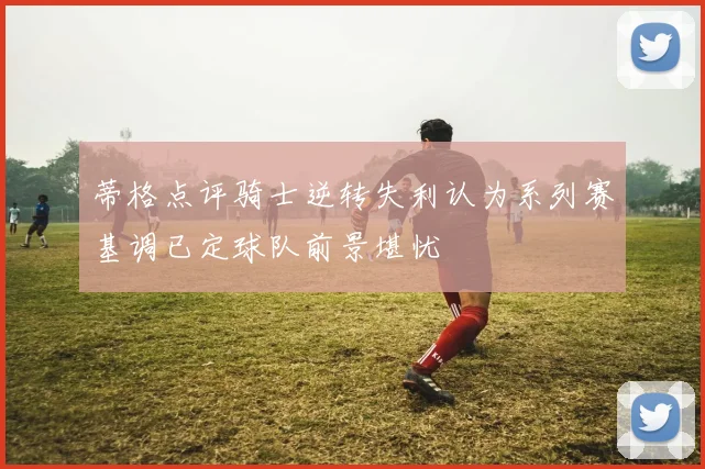 蒂格点评骑士逆转失利认为系列赛基调已定球队前景堪忧