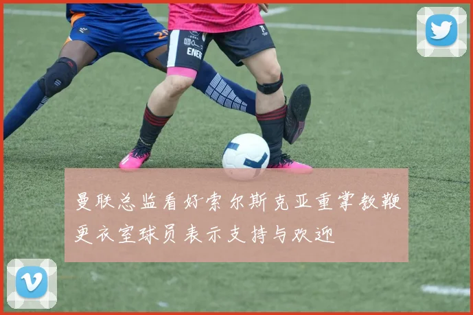 曼联总监看好索尔斯克亚重掌教鞭更衣室球员表示支持与欢迎
