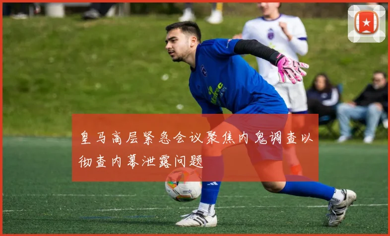 皇马高层紧急会议聚焦内鬼调查以彻查内幕泄露问题