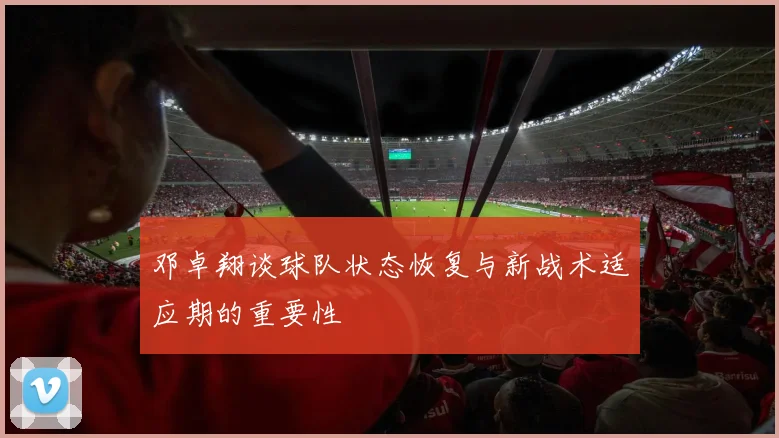 邓卓翔谈球队状态恢复与新战术适应期的重要性