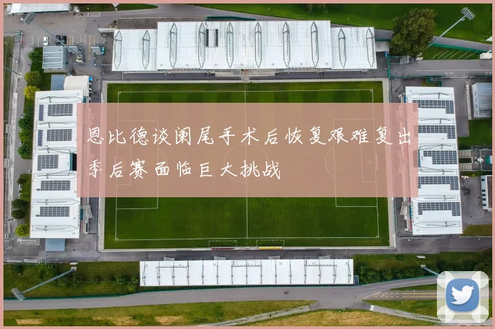 恩比德谈阑尾手术后恢复艰难复出季后赛面临巨大挑战