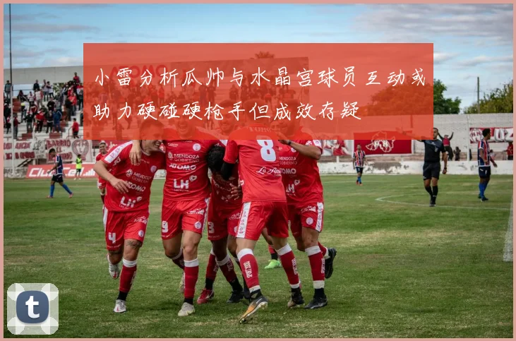 小雷分析瓜帅与水晶宫球员互动或助力硬碰硬枪手但成效存疑