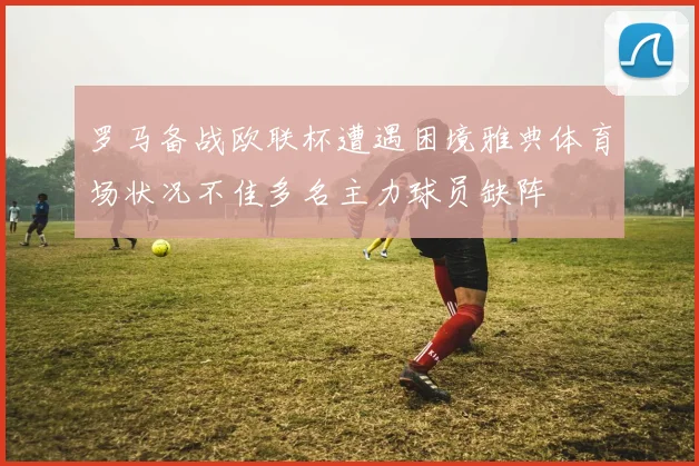 罗马备战欧联杯遭遇困境雅典体育场状况不佳多名主力球员缺阵