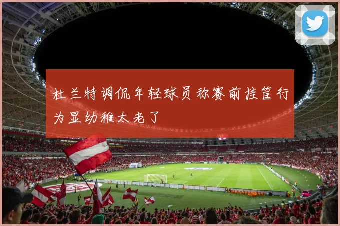 杜兰特调侃年轻球员称赛前挂筐行为显幼稚太老了