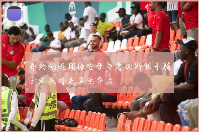 乔约翰逊期待哈登与詹姆斯联手骑士未来将更具竞争力