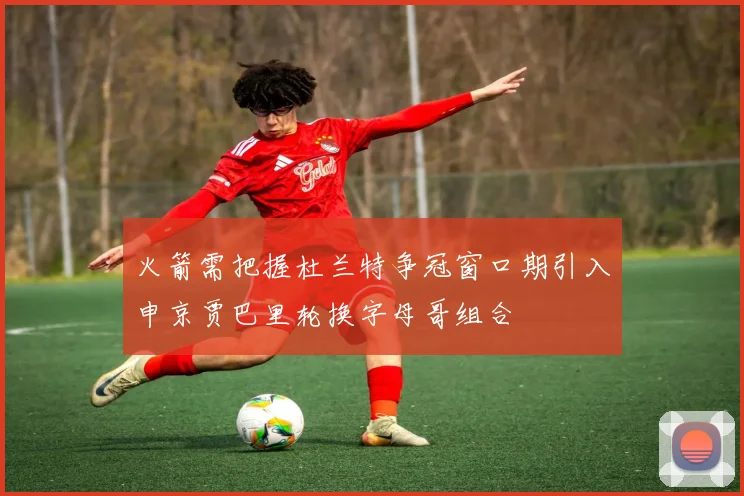 火箭需把握杜兰特争冠窗口期引入申京贾巴里轮换字母哥组合