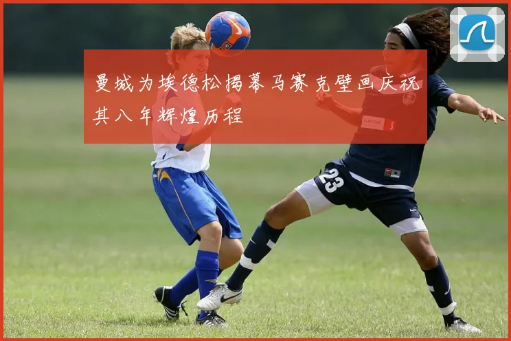 曼城为埃德松揭幕马赛克壁画庆祝其八年辉煌历程
