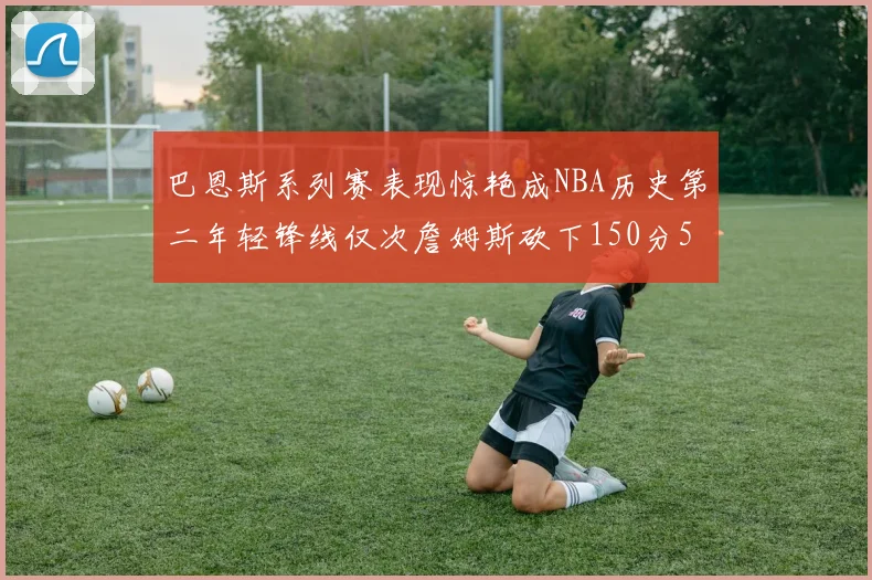 巴恩斯系列赛表现惊艳成NBA历史第二年轻锋线仅次詹姆斯砍下150分50助
