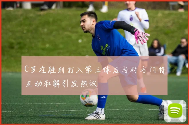 C罗在胜利打入第三球后与对方门将互动和解引发热议
