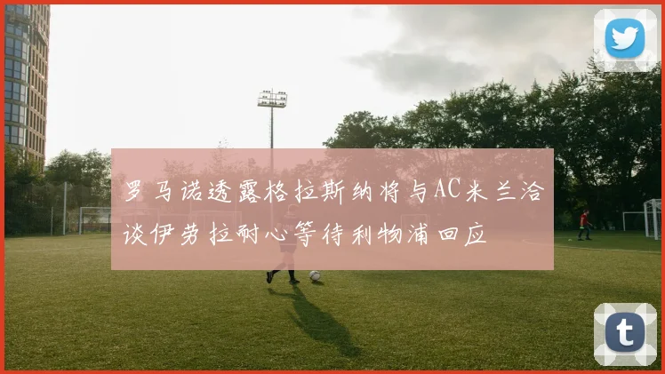 罗马诺透露格拉斯纳将与AC米兰洽谈伊劳拉耐心等待利物浦回应